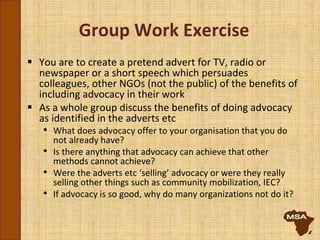 Group Work Exercise
 You are to create a pretend advert for TV, radio or
newspaper or a short speech which persuades
colleagues, other NGOs (not the public) of the benefits of
including advocacy in their work
 As a whole group discuss the benefits of doing advocacy
as identified in the adverts etc
• What does advocacy offer to your organisation that you do
not already have?
• Is there anything that advocacy can achieve that other
methods cannot achieve?
• Were the adverts etc ‘selling’ advocacy or were they really
selling other things such as community mobilization, IEC?
• If advocacy is so good, why do many organizations not do it?
 