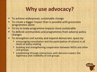 Why use advocacy?
 To achieve widespread, sustainable change
 To create a bigger impact than is possible with grassroots
programmes alone
 To try to make programme impacts more sustainable
 To defend communities and programmes from adverse policy
changes
 To strengthen civil society and expand democratic space by:
• encouraging consultation and the participation of citizens in all
levels of policy-making
• building and strengthening cooperation between NGOs and other
civil groups
• establishing through interactions with decision-makers the
legitimacy and credibility of civil groups
 