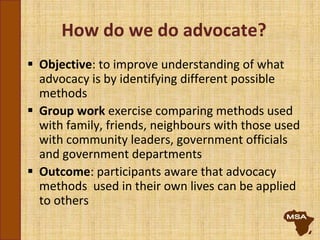 How do we do advocate?
 Objective: to improve understanding of what
advocacy is by identifying different possible
methods
 Group work exercise comparing methods used
with family, friends, neighbours with those used
with community leaders, government officials
and government departments
 Outcome: participants aware that advocacy
methods used in their own lives can be applied
to others
 
