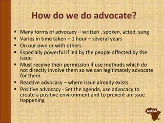 How do we do advocate?
 Many forms of advocacy – written , spoken, acted, sung
 Varies in time taken – 1 hour – several years
 On our own or with others
 Especially powerful if led by the people affected by the
issue
 Must receive their permission if use methods which do
not directly involve them so we can legitimately advocate
for them
 Reactive advocacy – where issue already exists
 Positive advocacy - Set the agenda, use advocacy to
create a positive environment and to prevent an issue
happening
 