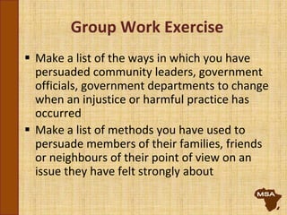 Group Work Exercise
 Make a list of the ways in which you have
persuaded community leaders, government
officials, government departments to change
when an injustice or harmful practice has
occurred
 Make a list of methods you have used to
persuade members of their families, friends
or neighbours of their point of view on an
issue they have felt strongly about
 