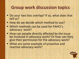 Group work discussion topics
 Do your two lists overlap? If so, what does that
tell us?
 How do we decide which method to use?
 Which methods can be used for FAHCI’s
advocacy work?
 How can people directly affected by the issue
be involved in advocacy work? Or how can they
give their permission for the advocacy work?
 What are some example of proactive and
reactive advocacy work?
 