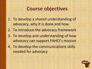 Course objectives
1. To develop a shared understanding of
advocacy, why it is done and how
2. To introduce the advocacy framework
3. To develop and understanding of how
advocacy can support FAHCI’s mission
4. To develop the communications skills
needed for advocacy
 