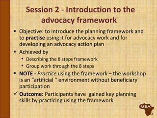 Session 2 - Introduction to the
advocacy framework
 Objective: to introduce the planning framework and
to practise using it for advocacy work and for
developing an advocacy action plan
 Achieved by
• Describing the 8 steps framework
• Group work through the 8 steps
 NOTE - Practice using the framework – the workshop
is an “artificial “ environment without beneficiary
participation
 Outcome: Participants have gained key planning
skills by practicing using the framework
 