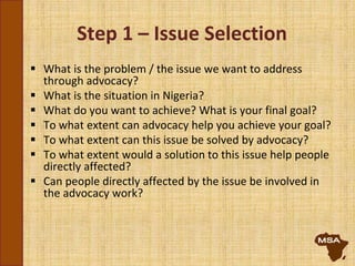 Step 1 – Issue Selection
 What is the problem / the issue we want to address
through advocacy?
 What is the situation in Nigeria?
 What do you want to achieve? What is your final goal?
 To what extent can advocacy help you achieve your goal?
 To what extent can this issue be solved by advocacy?
 To what extent would a solution to this issue help people
directly affected?
 Can people directly affected by the issue be involved in
the advocacy work?
 
