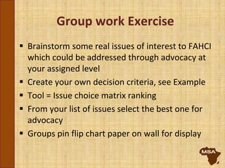Group work Exercise
 Brainstorm some real issues of interest to FAHCI
which could be addressed through advocacy at
your assigned level
 Create your own decision criteria, see Example
 Tool = Issue choice matrix ranking
 From your list of issues select the best one for
advocacy
 Groups pin flip chart paper on wall for display
 