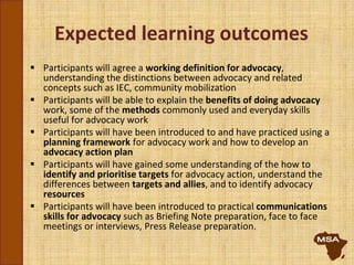 Expected learning outcomes
 Participants will agree a working definition for advocacy,
understanding the distinctions between advocacy and related
concepts such as IEC, community mobilization
 Participants will be able to explain the benefits of doing advocacy
work, some of the methods commonly used and everyday skills
useful for advocacy work
 Participants will have been introduced to and have practiced using a
planning framework for advocacy work and how to develop an
advocacy action plan
 Participants will have gained some understanding of the how to
identify and prioritise targets for advocacy action, understand the
differences between targets and allies, and to identify advocacy
resources
 Participants will have been introduced to practical communications
skills for advocacy such as Briefing Note preparation, face to face
meetings or interviews, Press Release preparation.
 