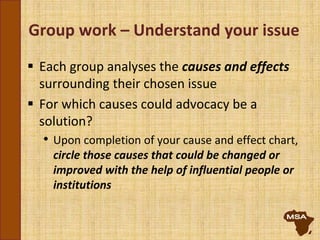 Group work – Understand your issue
 Each group analyses the causes and effects
surrounding their chosen issue
 For which causes could advocacy be a
solution?
• Upon completion of your cause and effect chart,
circle those causes that could be changed or
improved with the help of influential people or
institutions
 