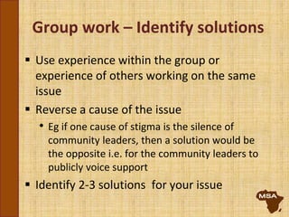 Group work – Identify solutions
 Use experience within the group or
experience of others working on the same
issue
 Reverse a cause of the issue
• Eg if one cause of stigma is the silence of
community leaders, then a solution would be
the opposite i.e. for the community leaders to
publicly voice support
 Identify 2-3 solutions for your issue
 