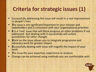 Criteria for strategic issues (1)
 Successfully addressing the issue will result in a real improvement
in people’s lives
 ƒThe issue is are significant/important to your mission and
stakeholders and is consistent with your organisational priorities
 ƒIt is a ‘root’ issue that will block progress on other problems if not
addressed –but dealing with it successfully will unlock
possibilities for other changes
 ƒWork on the issue allows you to integrate programme and
advocacy work for greater impact
 ƒSuccessfully dealing with issue will magnify the impact of your
work
 ƒThe issue fits your expertise, experience or analysis
 Change can be achieved using methods you are comfortable with
 