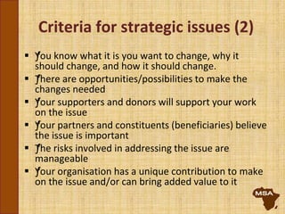 Criteria for strategic issues (2)
 ƒYou know what it is you want to change, why it
should change, and how it should change.
 ƒThere are opportunities/possibilities to make the
changes needed
 ƒYour supporters and donors will support your work
on the issue
 ƒYour partners and constituents (beneficiaries) believe
the issue is important
 ƒThe risks involved in addressing the issue are
manageable
 ƒYour organisation has a unique contribution to make
on the issue and/or can bring added value to it
 
