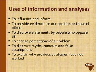 Uses of information and analyses
 To influence and inform
 To provide evidence for our position or those of
others
 To disprove statements by people who oppose
us
 To change perceptions of a problem
 To disprove myths, rumours and false
assumptions
 To explain why previous strategies have not
worked
 