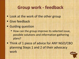 Group work - feedback
 Look at the work of the other group
 Give feedback
 Guiding question
• How can the group improve its selected issue,
possible solutions and information gathering
plans?
 Think of 1 piece of advice for ANY NGO/CBO
planning Steps 1 and 2 of their advocacy
work
 