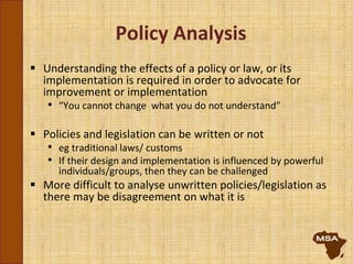 Policy Analysis
 Understanding the effects of a policy or law, or its
implementation is required in order to advocate for
improvement or implementation
• “You cannot change what you do not understand”
 Policies and legislation can be written or not
• eg traditional laws/ customs
• If their design and implementation is influenced by powerful
individuals/groups, then they can be challenged
 More difficult to analyse unwritten policies/legislation as
there may be disagreement on what it is
 