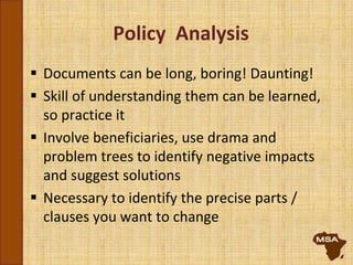 Policy Analysis
 Documents can be long, boring! Daunting!
 Skill of understanding them can be learned,
so practice it
 Involve beneficiaries, use drama and
problem trees to identify negative impacts
and suggest solutions
 Necessary to identify the precise parts /
clauses you want to change
 