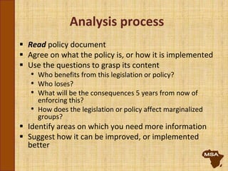 Analysis process
 Read policy document
 Agree on what the policy is, or how it is implemented
 Use the questions to grasp its content
• Who benefits from this legislation or policy?
• Who loses?
• What will be the consequences 5 years from now of
enforcing this?
• How does the legislation or policy affect marginalized
groups?
 Identify areas on which you need more information
 Suggest how it can be improved, or implemented
better
 