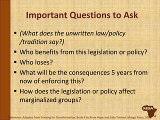Important Questions to Ask
 (What does the unwritten law/policy
/tradition say?)
 Who benefits from this legislation or policy?
 Who loses?
 What will be the consequences 5 years from
now of enforcing this?
 How does the legislation or policy affect
marginalized groups?
Reference: Adapted from Training for Transformation, Book 4 by Anne Hope and Sally Timmel, Mango Press, 2000
 