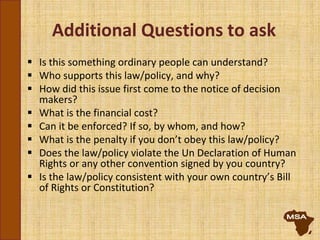 Additional Questions to ask
 Is this something ordinary people can understand?
 Who supports this law/policy, and why?
 How did this issue first come to the notice of decision
makers?
 What is the financial cost?
 Can it be enforced? If so, by whom, and how?
 What is the penalty if you don’t obey this law/policy?
 Does the law/policy violate the Un Declaration of Human
Rights or any other convention signed by you country?
 Is the law/policy consistent with your own country’s Bill
of Rights or Constitution?
 