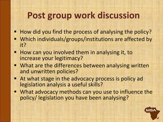 Post group work discussion
 How did you find the process of analysing the policy?
 Which individuals/groups/institutions are affected by
it?
 How can you involved them in analysing it, to
increase your legitimacy?
 What are the differences between analysing written
and unwritten policies?
 At what stage in the advocacy process is policy ad
legislation analysis a useful skills?
 What advocacy methods can you use to influence the
policy/ legislation you have been analysing?
 