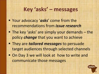 Key ‘asks’ – messages
 Your advocacy ‘asks’ come from the
recommendations from issue research
 The key ‘asks’ are simply your demands – the
policy change that you want to achieve
 They are tailored messages to persuade
target audiences through selected channels
 On Day 3 we will look at how to write and
communicate those messages
 