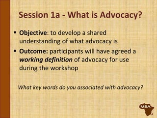 Session 1a - What is Advocacy?
 Objective: to develop a shared
understanding of what advocacy is
 Outcome: participants will have agreed a
working definition of advocacy for use
during the workshop
What key words do you associated with advocacy?
 