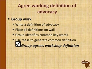 Agree working definition of
advocacy
 Group work
• Write a definition of advocacy
• Place all definitions on wall
• Group identifies common key words
• Use these to generate common definition
Group agrees workshop definition
 