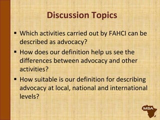 Discussion Topics
 Which activities carried out by FAHCI can be
described as advocacy?
 How does our definition help us see the
differences between advocacy and other
activities?
 How suitable is our definition for describing
advocacy at local, national and international
levels?
 