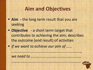 Aim and Objectives
 Aim - the long term result that you are
seeking
 Objective - a short term target that
contributes to achieving the aim; describes
the outcome (end result) of activities
 If we want to achieve our aim of ……
……………………………………………………………….,
we need to ……………………………………………..
……………………………………………………………….
 