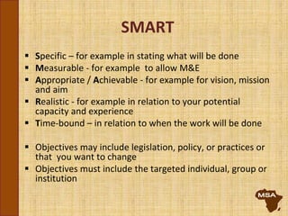 SMART
 Specific – for example in stating what will be done
 Measurable - for example to allow M&E
 Appropriate / Achievable - for example for vision, mission
and aim
 Realistic - for example in relation to your potential
capacity and experience
 Time-bound – in relation to when the work will be done
 Objectives may include legislation, policy, or practices or
that you want to change
 Objectives must include the targeted individual, group or
institution
 