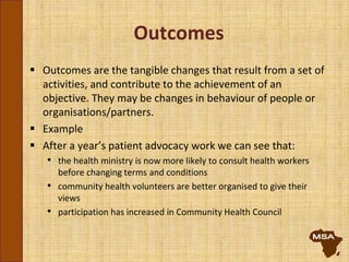 Outcomes
 Outcomes are the tangible changes that result from a set of
activities, and contribute to the achievement of an
objective. They may be changes in behaviour of people or
organisations/partners.
 Example
 After a year’s patient advocacy work we can see that:
• the health ministry is now more likely to consult health workers
before changing terms and conditions
• community health volunteers are better organised to give their
views
• participation has increased in Community Health Council
 