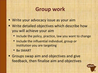 Group work
 Write your advocacy issue as your aim
 Write detailed objectives which describe how
you will achieve your aim
• Include the policy, practice, law you want to change
• Include the influential individual, group or
institution you are targeting
• Be SMART
 Groups swap aim and objectives and give
feedback, then finalise aim and objectives
 