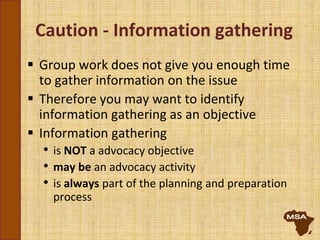 Caution - Information gathering
 Group work does not give you enough time
to gather information on the issue
 Therefore you may want to identify
information gathering as an objective
 Information gathering
• is NOT a advocacy objective
• may be an advocacy activity
• is always part of the planning and preparation
process
 
