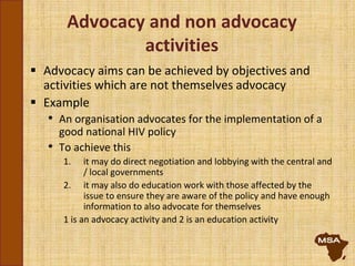 Advocacy and non advocacy
activities
 Advocacy aims can be achieved by objectives and
activities which are not themselves advocacy
 Example
• An organisation advocates for the implementation of a
good national HIV policy
• To achieve this
1. it may do direct negotiation and lobbying with the central and
/ local governments
2. it may also do education work with those affected by the
issue to ensure they are aware of the policy and have enough
information to also advocate for themselves
1 is an advocacy activity and 2 is an education activity
 