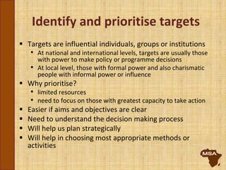 Identify and prioritise targets
 Targets are influential individuals, groups or institutions
• At national and international levels, targets are usually those
with power to make policy or programme decisions
• At local level, those with formal power and also charismatic
people with informal power or influence
 Why prioritise?
• limited resources
• need to focus on those with greatest capacity to take action
 Easier if aims and objectives are clear
 Need to understand the decision making process
 Will help us plan strategically
 Will help in choosing most appropriate methods or
activities
 