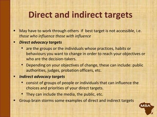 Direct and indirect targets
 May have to work through others if best target is not accessible, i.e.
those who influence those with influence
 Direct advocacy targets
• are the groups or the individuals whose practices, habits or
behaviours you want to change in order to reach your objectives or
who are the decision-takers.
• Depending on your objectives of change, these can include: public
authorities, judges, probation officers, etc.
 Indirect advocacy targets
• consist of groups of people or individuals that can influence the
choices and priorities of your direct targets.
• They can include the media, the public, etc.
 Group brain storms some examples of direct and indirect targets
 