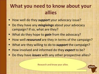 What you need to know about your
allies
 How well do they support your advocacy issue?
 Do they have any misgivings about your advocacy
campaign? If so, what are they?
 What do they hope to gain from the advocacy?
 How well resourced are they in terms of the campaign?
 What are they willing to do to support the campaign?
 How involved and informed do they expect to be?
 Do they have issues with any other prospective allies?
Research and know your allies
 
