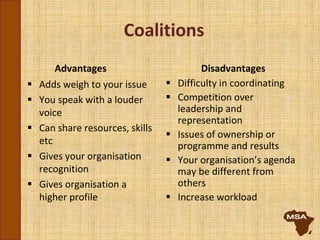 Coalitions
Advantages
 Adds weigh to your issue
 You speak with a louder
voice
 Can share resources, skills
etc
 Gives your organisation
recognition
 Gives organisation a
higher profile
Disadvantages
 Difficulty in coordinating
 Competition over
leadership and
representation
 Issues of ownership or
programme and results
 Your organisation’s agenda
may be different from
others
 Increase workload
 
