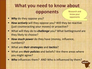 What you need to know about
opponents
 Why do they oppose you?
 How actively will they oppose you? Will they be reactive
(just counteracting your moves) or proactive?
 What will they do to challenge you? What battleground are
they likely to choose?
 How much power do they have (money, influence,
numbers)?
 What are their strategies and tactics?
 What are their policies and beliefs? Are there areas where
you might agree?
 Who influences them? AND Who is influenced by them?
Research and
know your
opponents
 