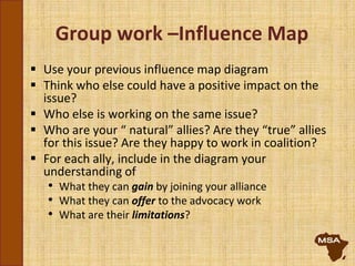 Group work –Influence Map
 Use your previous influence map diagram
 Think who else could have a positive impact on the
issue?
 Who else is working on the same issue?
 Who are your “ natural” allies? Are they “true” allies
for this issue? Are they happy to work in coalition?
 For each ally, include in the diagram your
understanding of
• What they can gain by joining your alliance
• What they can offer to the advocacy work
• What are their limitations?
 