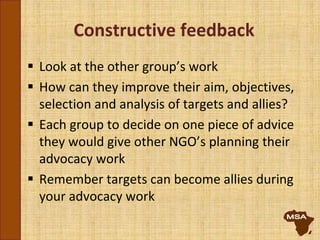 Constructive feedback
 Look at the other group’s work
 How can they improve their aim, objectives,
selection and analysis of targets and allies?
 Each group to decide on one piece of advice
they would give other NGO’s planning their
advocacy work
 Remember targets can become allies during
your advocacy work
 