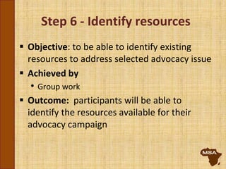 Step 6 - Identify resources
 Objective: to be able to identify existing
resources to address selected advocacy issue
 Achieved by
• Group work
 Outcome: participants will be able to
identify the resources available for their
advocacy campaign
 
