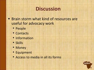 Discussion
 Brain storm what kind of resources are
useful for advocacy work
• People
• Contacts
• Information
• Skills
• Money
• Equipment
• Access to media in all its forms
 