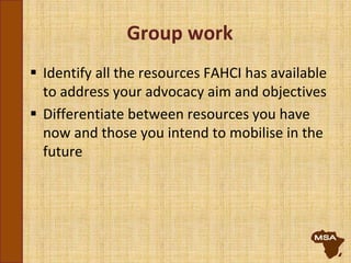 Group work
 Identify all the resources FAHCI has available
to address your advocacy aim and objectives
 Differentiate between resources you have
now and those you intend to mobilise in the
future
 