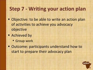 Step 7 - Writing your action plan
 Objective: to be able to write an action plan
of activities to achieve you advocacy
objective
 Achieved by
• Group work
 Outcome: participants understand how to
start to prepare their advocacy plan
 