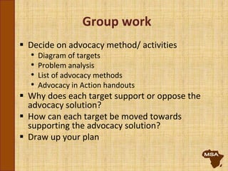 Group work
 Decide on advocacy method/ activities
• Diagram of targets
• Problem analysis
• List of advocacy methods
• Advocacy in Action handouts
 Why does each target support or oppose the
advocacy solution?
 How can each target be moved towards
supporting the advocacy solution?
 Draw up your plan
 