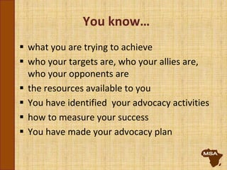 You know…
 what you are trying to achieve
 who your targets are, who your allies are,
who your opponents are
 the resources available to you
 You have identified your advocacy activities
 how to measure your success
 You have made your advocacy plan
 