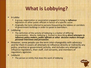 What is Lobbying?
 A Lobby
• A group, organization or association engaged in trying to influence
legislators or other public officials in favour of a specific cause.
• Originally the term referred to persons frequenting the lobbies or corridors
of government buildings in order to speak to lawmakers.
 Lobbying
• The definition of the activity of lobbying is a matter of differing
interpretation. Mostly, lobbying is limited to describing direct attempts to
influence policy makers, public officials or other decision makers through
personal interviews and persuasion.
 However, some people use the term inter-changeably with advocacy
and for them it covers all attempts to influence directly or indirectly any
policy, practice or government activity, and includes any attempt to
influence legislators, their staff, civil servants, and members of
regulatory agencies
 Lobbyist
• The person or entity that does the work of lobbying
 