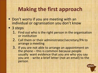 Making the first approach
 Don’t worry if you are meeting with an
individual or ogranisation you don’t know
 3 steps
1. Find out who is the right person in the organisation
or institution
2. Call them or their administrator/secretary/PA to
arrange a meeting
3. If you are not able to arrange an appointment on
the phone – this is common because people
usually want evidence that you are who you say
you are - write a brief letter (not an email) to the
person
 