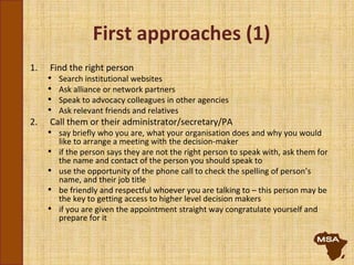 First approaches (1)
1. Find the right person
• Search institutional websites
• Ask alliance or network partners
• Speak to advocacy colleagues in other agencies
• Ask relevant friends and relatives
2. Call them or their administrator/secretary/PA
• say briefly who you are, what your organisation does and why you would
like to arrange a meeting with the decision-maker
• if the person says they are not the right person to speak with, ask them for
the name and contact of the person you should speak to
• use the opportunity of the phone call to check the spelling of person’s
name, and their job title
• be friendly and respectful whoever you are talking to – this person may be
the key to getting access to higher level decision makers
• if you are given the appointment straight way congratulate yourself and
prepare for it
 