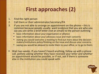 First approaches (2)
1. Find the right person
2. Call them or their administrator/secretary/PA
3. If you are not able to arrange an appointment on the phone – this is
common because people usually want evidence that you are who you
say you are write a brief letter (not an email) to the person outlining
• basic information about your organisation or alliance
• basic information about your advocacy issue and main concerns
• stating you would welcome a meeting to find out more about the decision-
makers/institutions policy/thinking on the issue and discuss your concerns
• saying you would be pleased to invite them to your office, or to go to theirs
 Wait two weeks. If you haven’t heard anything, follow up with a phone
call, politely asking whether they have received your letter and whether
an appointment would be possible, or if not, ask if there is someone
else in the institution you could speak with.
 